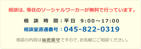 相談は、専任のソーシャルワーカーが無料で行っています。　相談時間：平日 9:00～17:00　相談室直通番号：045-822-0319　相談の内容は秘密厳守ですので、お気軽にご相談ください。